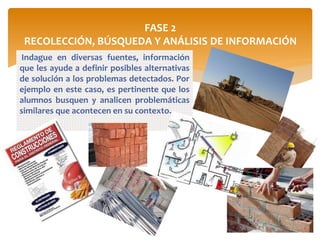 FASE 2
RECOLECCIÓN, BÚSQUEDA Y ANÁLISIS DE INFORMACIÓN
Indague en diversas fuentes, información
que les ayude a definir posibles alternativas
de solución a los problemas detectados. Por
ejemplo en este caso, es pertinente que los
alumnos busquen y analicen problemáticas
similares que acontecen en su contexto.
 