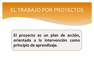 EL TRABAJO POR PROYECTOS
El proyecto es un plan de acción,
orientado a la intervención como
principio de aprendizaje.
 