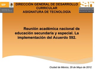 DIRECCIÓN GENERAL DE DESARROLLO
CURRICULAR
ASIGNATURA DE TECNOLOGÍA
Reunión académica nacional de
educación secundaria y especial. La
implementación del Acuerdo 592.
Ciudad de México, 29 de Mayo de 2012
 