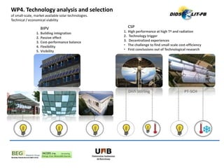 WP4. Technology analysis and selection
of small-scale, market available solar technologies.
Technical / economical viability
Dish Stirling PT-SCH
BIPV
1. Building integration
2. Passive effect
3. Cost-performance balance
4. Flexibility
5. Visibility
CSP
1. High performance at high Tª and radiation
2. Technology trigger
3. Decentralized experiences
• The challenge to find small scale cost-efficiency
• First conclusions out of Technological research
 