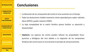 INTRODUCCIÓN
COMPUESTOS
FENÓLICOS
DATOS
PRELIMINARES
MIGRACIÓN DE
COMPUESTOS
AGRADECIMIEN
TOS
RESULTADOS
CONCLUSIONES
Conclusiones
 La liberación de los compuestos del corcho al vino aumenta con el tiempo
 Todas las disoluciones modelo mostraron cierta capacidad para captar radicales
libres (DPPH) y poder reductor (FRAP).
 La baja complejidad de la matriz fenólica parece facilitar su absorción y
biaoactividad
 Hipótesis: Los tapones de corcho pueden reforzar las propiedades fisico-
químicas y biológicas del vino debido a la migración de los compuestos
fenólicos del corcho hacia el vino durante el período de almacenamiento.
 