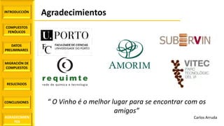 INTRODUCCIÓN
COMPUESTOS
FENÓLICOS
DATOS
PRELIMINARES
MIGRACIÓN DE
COMPUESTOS
AGRADECIMIEN
TOS
RESULTADOS
CONCLUSIONES
Agradecimientos
“ O Vinho é o melhor lugar para se encontrar com os
amigos”
Carlos Arruda
 