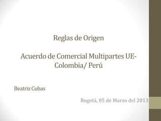 Reglas de Origen

  Acuerdo de Comercial Multipartes UE-
            Colombia/ Perú

Beatriz Cubas

                        Bogotá, 05 de Marzo del 2013
 