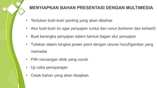 • Tentukan butir-butir penting yang akan dibahas
• Atur butir-butir itu agar penyajian runtut dan runut (koheren dan kohesif)
• Buat kerangka penyajian dalam bentuk bagan alur penyajian
• Tuliskan dalam bingkai power point dengan ukuran huruf/gambar yang
memadai
• Pilih rancangan slide yang cocok
• Uji coba penayangan
• Cetak bahan yang akan disajikan
MENYIAPKAN BAHAN PRESENTASI DENGAN MULTIMEDIA
 