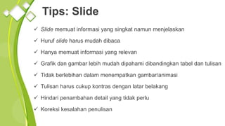 Tips: Slide
 Slide memuat informasi yang singkat namun menjelaskan
 Huruf slide harus mudah dibaca
 Hanya memuat informasi yang relevan
 Grafik dan gambar lebih mudah dipahami dibandingkan tabel dan tulisan
 Tidak berlebihan dalam menempatkan gambar/animasi
 Tulisan harus cukup kontras dengan latar belakang
 Hindari penambahan detail yang tidak perlu
 Koreksi kesalahan penulisan
 