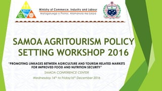 SAMOA AGRITOURISM POLICY
SETTING WORKSHOP 2016
“PROMOTING LINKAGES BETWEEN AGRICULTURE AND TOURISM RELATED MARKETS
FOR IMPROVED FOOD AND NUTRITION SECURITY”
SAMOA CONFERENCE CENTER
Wednesday 14th to Friday16th December 2016
 