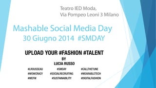 Mashable Social Media Day
30 Giugno 2014 #SMDAY
Teatro IED Moda,
Via Pompeo Leoni 3 Milano
UPLOAD YOUR #FASHION #TALENT
BY
LUCIA RUSSO
#LROUSSEAU #CALLTHETUNE#SMDAY
#WOWCRACY #WEARABLETECH#SOCIALRECRUITING
#WEFW #DIGITALFASHION#SUSTAINABILITY
 