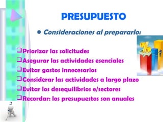 PRESUPUESTO
• Consideraciones al prepararlo:
Priorizar las solicitudes
Asegurar las actividades esenciales
Evitar gastos innecesarios
Considerar las actividades a largo plazo
Evitar los desequilibrios e/sectores
Recordar: los presupuestos son anuales
 