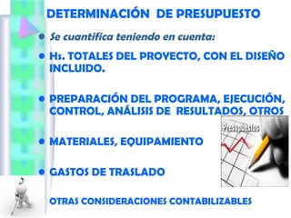 DETERMINACIÓN DE PRESUPUESTO
• Se cuantifica teniendo en cuenta:
• Hs. TOTALES DEL PROYECTO, CON EL DISEÑO
INCLUIDO.
• PREPARACIÓN DEL PROGRAMA, EJECUCIÓN,
CONTROL, ANÁLISIS DE RESULTADOS, OTROS
• MATERIALES, EQUIPAMIENTO
• GASTOS DE TRASLADO
• OTRAS CONSIDERACIONES CONTABILIZABLES
 
