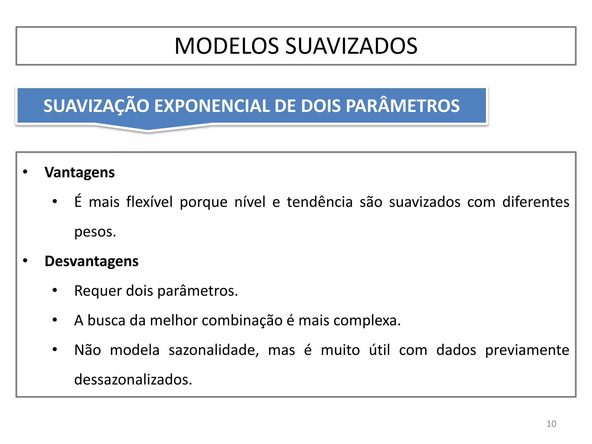 • Vantagens
• É mais flexível porque nível e tendência são suavizados com diferentes
pesos.
• Desvantagens
• Requer dois parâmetros.
• A busca da melhor combinação é mais complexa.
• Não modela sazonalidade, mas é muito útil com dados previamente
dessazonalizados.
SUAVIZAÇÃO EXPONENCIAL DE DOIS PARÂMETROS
10
MODELOS SUAVIZADOS
 