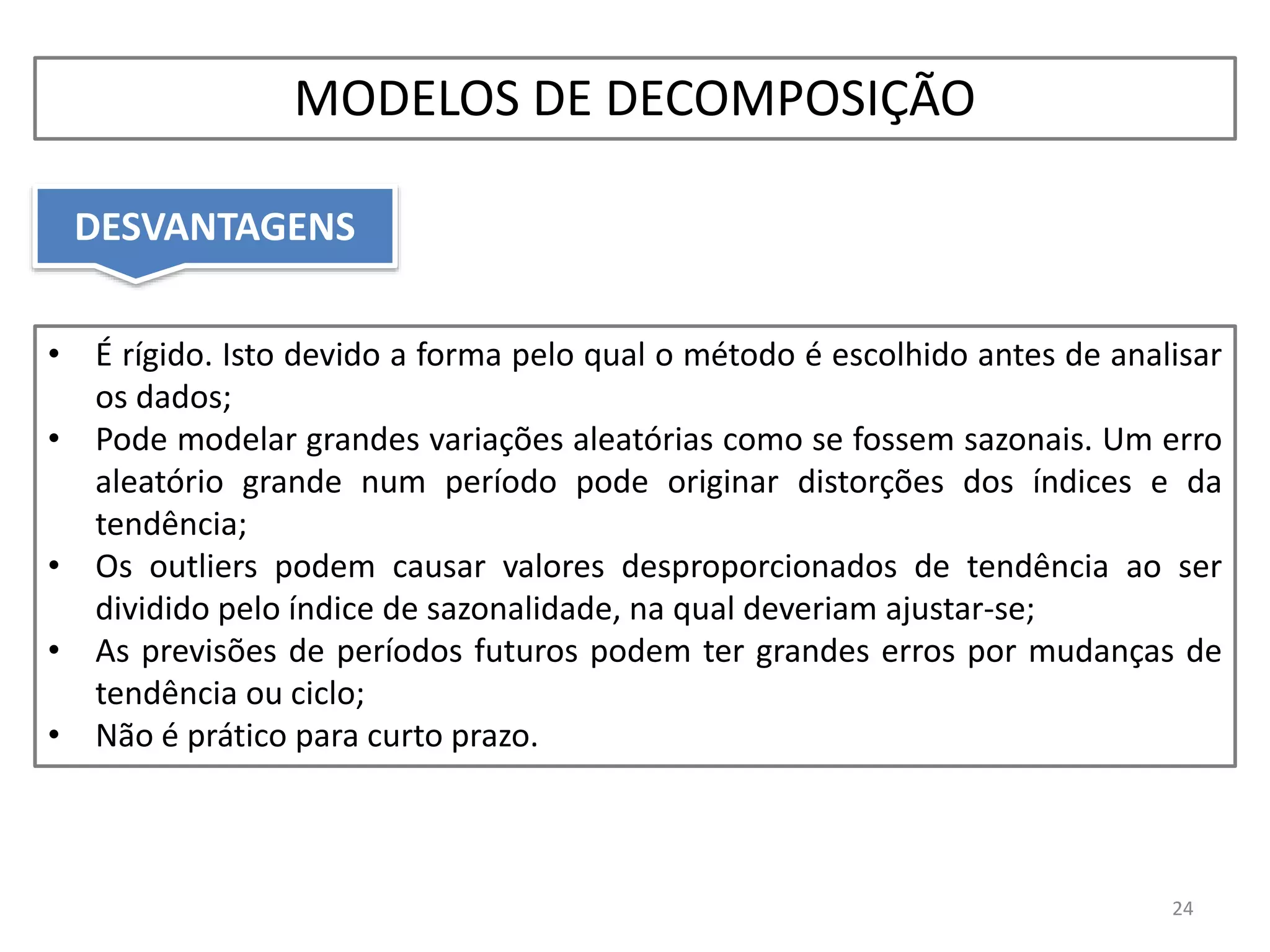 • É rígido. Isto devido a forma pelo qual o método é escolhido antes de analisar
os dados;
• Pode modelar grandes variações aleatórias como se fossem sazonais. Um erro
aleatório grande num período pode originar distorções dos índices e da
tendência;
• Os outliers podem causar valores desproporcionados de tendência ao ser
dividido pelo índice de sazonalidade, na qual deveriam ajustar-se;
• As previsões de períodos futuros podem ter grandes erros por mudanças de
tendência ou ciclo;
• Não é prático para curto prazo.
DESVANTAGENS
24
MODELOS DE DECOMPOSIÇÃO
 