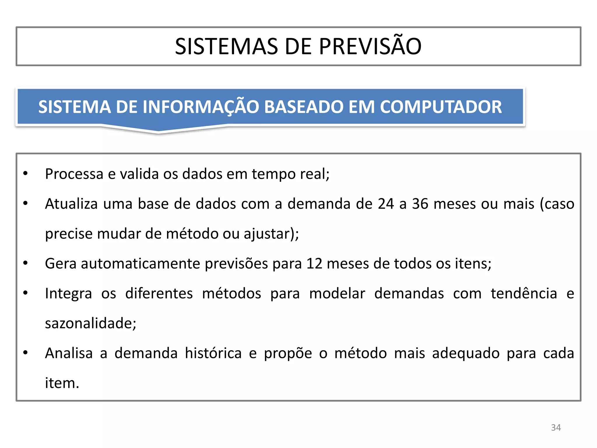 • Processa e valida os dados em tempo real;
• Atualiza uma base de dados com a demanda de 24 a 36 meses ou mais (caso
precise mudar de método ou ajustar);
• Gera automaticamente previsões para 12 meses de todos os itens;
• Integra os diferentes métodos para modelar demandas com tendência e
sazonalidade;
• Analisa a demanda histórica e propõe o método mais adequado para cada
item.
SISTEMA DE INFORMAÇÃO BASEADO EM COMPUTADOR
34
SISTEMAS DE PREVISÃO
 