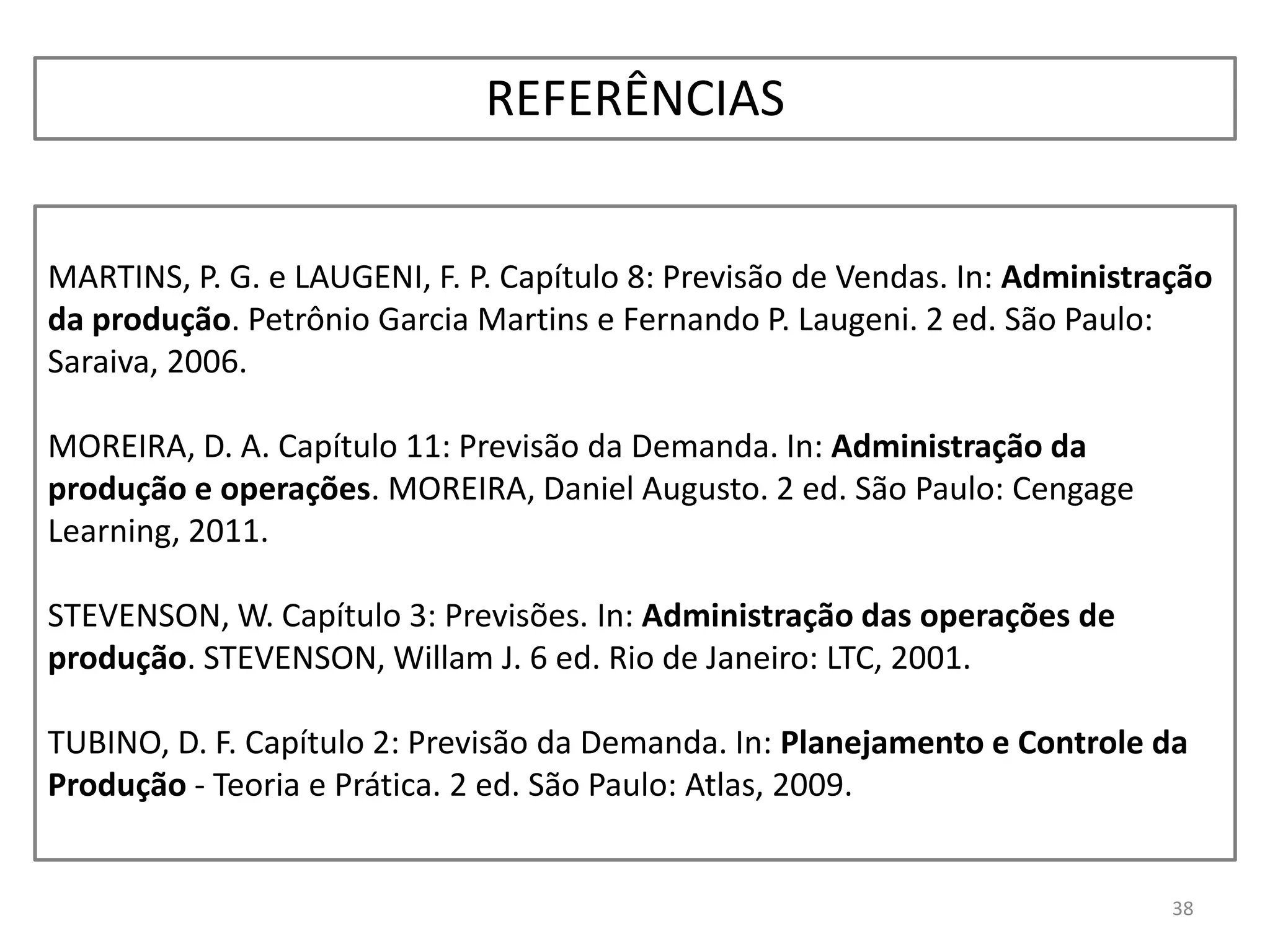 38
MARTINS, P. G. e LAUGENI, F. P. Capítulo 8: Previsão de Vendas. In: Administração
da produção. Petrônio Garcia Martins e Fernando P. Laugeni. 2 ed. São Paulo:
Saraiva, 2006.
MOREIRA, D. A. Capítulo 11: Previsão da Demanda. In: Administração da
produção e operações. MOREIRA, Daniel Augusto. 2 ed. São Paulo: Cengage
Learning, 2011.
STEVENSON, W. Capítulo 3: Previsões. In: Administração das operações de
produção. STEVENSON, Willam J. 6 ed. Rio de Janeiro: LTC, 2001.
TUBINO, D. F. Capítulo 2: Previsão da Demanda. In: Planejamento e Controle da
Produção - Teoria e Prática. 2 ed. São Paulo: Atlas, 2009.
REFERÊNCIAS
 