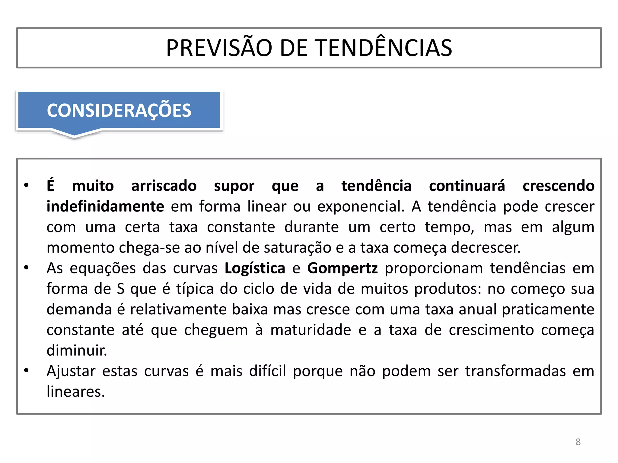 CONSIDERAÇÕES
8
• É muito arriscado supor que a tendência continuará crescendo
indefinidamente em forma linear ou exponencial. A tendência pode crescer
com uma certa taxa constante durante um certo tempo, mas em algum
momento chega-se ao nível de saturação e a taxa começa decrescer.
• As equações das curvas Logística e Gompertz proporcionam tendências em
forma de S que é típica do ciclo de vida de muitos produtos: no começo sua
demanda é relativamente baixa mas cresce com uma taxa anual praticamente
constante até que cheguem à maturidade e a taxa de crescimento começa
diminuir.
• Ajustar estas curvas é mais difícil porque não podem ser transformadas em
lineares.
PREVISÃO DE TENDÊNCIAS
 