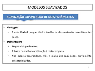 • Vantagens
• É mais flexível porque nível e tendência são suavizados com diferentes
pesos.
• Desvantagens
• Requer dois parâmetros.
• A busca da melhor combinação é mais complexa.
• Não modela sazonalidade, mas é muito útil com dados previamente
dessazonalizados.
SUAVIZAÇÃO EXPONENCIAL DE DOIS PARÂMETROS
10
MODELOS SUAVIZADOS
 