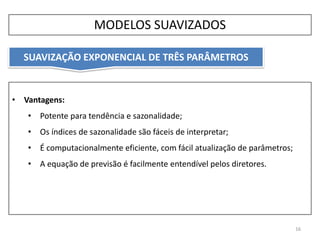 16
• Vantagens:
• Potente para tendência e sazonalidade;
• Os índices de sazonalidade são fáceis de interpretar;
• É computacionalmente eficiente, com fácil atualização de parâmetros;
• A equação de previsão é facilmente entendível pelos diretores.
MODELOS SUAVIZADOS
SUAVIZAÇÃO EXPONENCIAL DE TRÊS PARÂMETROS
 