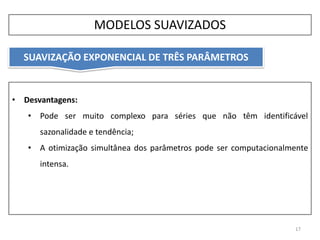 17
• Desvantagens:
• Pode ser muito complexo para séries que não têm identificável
sazonalidade e tendência;
• A otimização simultânea dos parâmetros pode ser computacionalmente
intensa.
MODELOS SUAVIZADOS
SUAVIZAÇÃO EXPONENCIAL DE TRÊS PARÂMETROS
 
