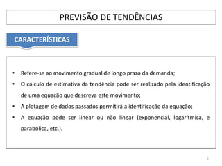 CARACTERÍSTICAS
2
• Refere-se ao movimento gradual de longo prazo da demanda;
• O cálculo de estimativa da tendência pode ser realizado pela identificação
de uma equação que descreva este movimento;
• A plotagem de dados passados permitirá a identificação da equação;
• A equação pode ser linear ou não linear (exponencial, logarítmica, e
parabólica, etc.).
PREVISÃO DE TENDÊNCIAS
 