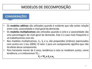 • Os modelos aditivos são utilizados quando é evidente que não existe relação
entre ciclo, sazonalidade e nível geral da demanda.
• Os modelos multiplicativos são utilizados quando o ciclo e a sazonalidade são
uma porcentagem do nível geral da demanda. Este é o caso mais frequente e
só trabalharemos com ele.
• Nos modelos multiplicativos, Ct, St e et são proporções (índices) expressados
com centro em 1 (ou 100%). O valor 1 para um componente significa que não
há efeito desse componente.
• Para horizonte menor de 2 anos, tendência e ciclo se modelam juntos, como
tendência, e o indicaremos TCt :
Yt = TCt x St x et
CONSIDERAÇÕES
21
MODELOS DE DECOMPOSIÇÃO
 