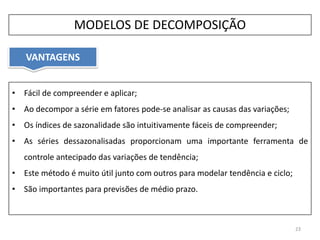 • Fácil de compreender e aplicar;
• Ao decompor a série em fatores pode-se analisar as causas das variações;
• Os índices de sazonalidade são intuitivamente fáceis de compreender;
• As séries dessazonalisadas proporcionam uma importante ferramenta de
controle antecipado das variações de tendência;
• Este método é muito útil junto com outros para modelar tendência e ciclo;
• São importantes para previsões de médio prazo.
VANTAGENS
23
MODELOS DE DECOMPOSIÇÃO
 