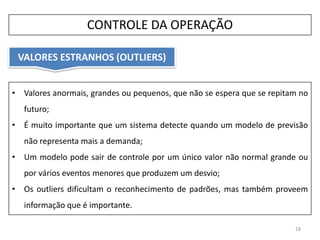 • Valores anormais, grandes ou pequenos, que não se espera que se repitam no
futuro;
• É muito importante que um sistema detecte quando um modelo de previsão
não representa mais a demanda;
• Um modelo pode sair de controle por um único valor não normal grande ou
por vários eventos menores que produzem um desvio;
• Os outliers dificultam o reconhecimento de padrões, mas também proveem
informação que é importante.
VALORES ESTRANHOS (OUTLIERS)
28
CONTROLE DA OPERAÇÃO
 