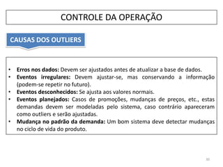 • Erros nos dados: Devem ser ajustados antes de atualizar a base de dados.
• Eventos irregulares: Devem ajustar-se, mas conservando a informação
(podem-se repetir no futuro).
• Eventos desconhecidos: Se ajusta aos valores normais.
• Eventos planejados: Casos de promoções, mudanças de preços, etc., estas
demandas devem ser modeladas pelo sistema, caso contrário apareceram
como outliers e serão ajustadas.
• Mudança no padrão da demanda: Um bom sistema deve detectar mudanças
no ciclo de vida do produto.
CAUSAS DOS OUTLIERS
30
CONTROLE DA OPERAÇÃO
 