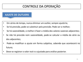 • Em séries de tempo, nunca eliminar um outlier, sempre ajustá-lo;
• Se há previsão, pode-se substituir pela previsão. Pode ser o melhor;
• Se há sazonalidade, o melhor é fazer a média dos valores sazonais adjacentes;
• Se não há previsão nem sazonalidade, pode-se calcular a média da série ou
dos adjacentes;
• Pode-se modificar o ajuste em forma subjetiva, sabendo que acontecerá no
futuro;
• Deve-se registrar o valor real e o ajustado para análise posterior.
AJUSTE DE OUTLIERS
31
CONTROLE DA OPERAÇÃO
 