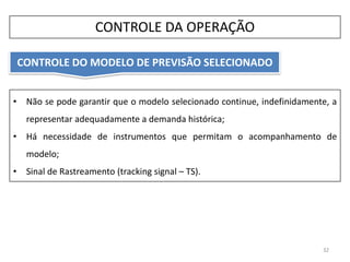 • Não se pode garantir que o modelo selecionado continue, indefinidamente, a
representar adequadamente a demanda histórica;
• Há necessidade de instrumentos que permitam o acompanhamento de
modelo;
• Sinal de Rastreamento (tracking signal – TS).
CONTROLE DO MODELO DE PREVISÃO SELECIONADO
32
CONTROLE DA OPERAÇÃO
 