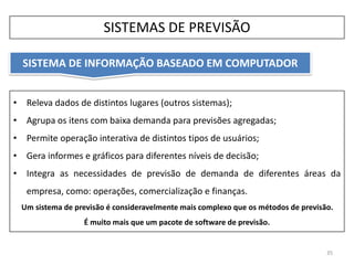 • Releva dados de distintos lugares (outros sistemas);
• Agrupa os itens com baixa demanda para previsões agregadas;
• Permite operação interativa de distintos tipos de usuários;
• Gera informes e gráficos para diferentes níveis de decisão;
• Integra as necessidades de previsão de demanda de diferentes áreas da
empresa, como: operações, comercialização e finanças.
Um sistema de previsão é consideravelmente mais complexo que os métodos de previsão.
É muito mais que um pacote de software de previsão.
SISTEMA DE INFORMAÇÃO BASEADO EM COMPUTADOR
35
SISTEMAS DE PREVISÃO
 