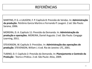38
MARTINS, P. G. e LAUGENI, F. P. Capítulo 8: Previsão de Vendas. In: Administração
da produção. Petrônio Garcia Martins e Fernando P. Laugeni. 2 ed. São Paulo:
Saraiva, 2006.
MOREIRA, D. A. Capítulo 11: Previsão da Demanda. In: Administração da
produção e operações. MOREIRA, Daniel Augusto. 2 ed. São Paulo: Cengage
Learning, 2011.
STEVENSON, W. Capítulo 3: Previsões. In: Administração das operações de
produção. STEVENSON, Willam J. 6 ed. Rio de Janeiro: LTC, 2001.
TUBINO, D. F. Capítulo 2: Previsão da Demanda. In: Planejamento e Controle da
Produção - Teoria e Prática. 2 ed. São Paulo: Atlas, 2009.
REFERÊNCIAS
 