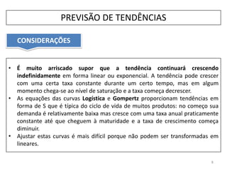 CONSIDERAÇÕES
8
• É muito arriscado supor que a tendência continuará crescendo
indefinidamente em forma linear ou exponencial. A tendência pode crescer
com uma certa taxa constante durante um certo tempo, mas em algum
momento chega-se ao nível de saturação e a taxa começa decrescer.
• As equações das curvas Logística e Gompertz proporcionam tendências em
forma de S que é típica do ciclo de vida de muitos produtos: no começo sua
demanda é relativamente baixa mas cresce com uma taxa anual praticamente
constante até que cheguem à maturidade e a taxa de crescimento começa
diminuir.
• Ajustar estas curvas é mais difícil porque não podem ser transformadas em
lineares.
PREVISÃO DE TENDÊNCIAS
 