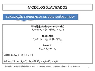 Nível (ajustado por tendência)
St = (α*Yt) + (1- α)*(St-1 + bt-1 )
Tendência
bt = ϒ*(St – St-1 ) + (1- ϒ)*bt-1
Previsão
Ft+m = St + m*bt
Onde: e
Valores Iniciais: S1 = Y1; b1 = ½ ((Y2 – Y1) + (Y4 – Y3))
SUAVIZAÇÃO EXPONENCIAL DE DOIS PARÂMETROS*
9
MODELOS SUAVIZADOS
10  10  
* Também denominado Método Holt ou Amortecimento Exponencial de dois parâmetros
 
