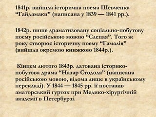 1841р. вийшла історична поема Шевченка
“Гайдамаки” (написана у 1839 — 1841 рр.).
1842р. пише драматизовану соціально-побутову
поему російською мовою “Слепая”. Того ж
року створює історичну поему “Гамалія”
(вийшла окремою книжкою 1844р.).
Кінцем лютого 1843р. датована історико-
побутова драма “Назар Стодоля” (написана
російською мовою, відома лише в українському
перекладі). У 1844 — 1845 рр. її поставив
аматорський гурток при Медико-хірургічній
академії в Петербурзі.
 