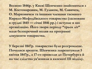 Весною 1846р. у Києві Шевченко знайомиться з
М. Костомаровим, М. Гулаком, М. Савичем,
О. Марковичем та іншими членами таємного
Кирило-Мефодіївського товариства (засноване
в грудні 1845 — січні 1846 рр.) і вступає в цю
організацію. Його твори періоду “трьох літ”
мали безперечний вплив на програмні
документи товариства.
У березні 1847р. товариство було розгромлене.
Почалися арешти. Шевченка заарештували 5
квітня 1847р., а 17-го привезли до Петербурга й
на час слідства ув'язнили в казематі III відділу.
 