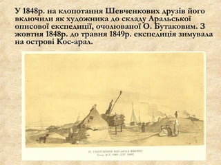 У 1848р. на клопотання Шевченкових друзів його
включили як художника до складу Аральської
описової експедиції, очолюваної О. Бутаковим. З
жовтня 1848р. до травня 1849р. експедиція зимувала
на острові Кос-арал.
 