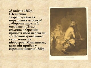 23 квітня 1850р.
Шевченка
заарештували за
порушення царської
заборони писати й
малювати. Після
слідства в Орській
кріпості його перевели
до Новопетровського
укріплення на
півострові Мангишлак,
куди він прибув у
середині жовтня 1850р.
 