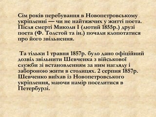 Сім років перебування в Новопетровському
укріпленні — чи не найтяжчих у житті поета.
Після смерті Миколи І (лютий 1855р.) друзі
поета (Ф. Толстой та ін.) почали клопотатися
про його звільнення.
Та тільки 1 травня 1857р. було дано офіційний
дозвіл звільнити Шевченка з військової
служби зі встановленням за ним нагляду і
забороною жити в столицях. 2 серпня 1857р.
Шевченко виїхав із Новопетровського
укріплення, маючи намір поселитися в
Петербурзі.
 
