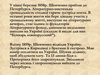 У кінці березня 1858р. Шевченко приїхав до
Петербурга. Літературно-мистецька
громадськість столиці гаряче зустріла поета. В
останні роки життя він бере діяльну участь у
громадському житті, виступає на літературних
вечорах, стає одним із фундаторів
Літературного фонду, допомагає недільним
школам на Україні (складає й видає для них
“Букварь южнорусский”).
Влітку 1859р. Шевченко відвідав Україну.
Зустрівся в Кирилівці з братами й сестрою. Мав
намір оселитися на Україні. Шукав ділянку,
щоб збудувати хату. Та 13 липня біля с.
Прохорівка його заарештували. Звільнили
через місяць і запропонували виїхати до
Петербурга.
 