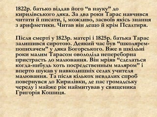 1822р. батько віддав його “в науку” до
кирилівського дяка. За два роки Тарас навчився
читати й писати, і, можливо, засвоїв якісь знання
з арифметики. Читав він дещо й крім Псалтиря.
Після смерті у 1823р. матері і 1825р. батька Тарас
залишився сиротою. Деякий час був “школярем-
попихачем” у дяка Богорського. Вже в шкільні
роки малим Тарасом оволоділа непереборна
пристрасть до малювання. Він мріяв “сделаться
когда-нибудь хоть посредственным маляром” і
вперто шукав у навколишніх селах учителя
малювання. Та після кількох невдалих спроб
повернувся до Кирилівки, де пас громадську
череду і майже рік наймитував у священика
Григорія Кошиця.
 