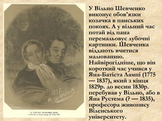 У Вільно Шевченко
виконує обов'язки
козачка в панських
покоях. А у вільний час
потай від пана
перемальовує лубочні
картинки. Шевченка
віддають вчитися
малюванню.
Найвірогідніше, що він
короткий час учився у
Яна-Батіста Лампі (1775
— 1837), який з кінця
1829р. до весни 1830р.
перебував у Вільно, або в
Яна Рустема (? — 1835),
професора живопису
Віленського
університету.
 