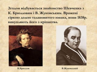 Згодом відбувається знайомство Шевченка з
К. Брюлловим і В. Жуковським. Вражені
гіркою долею талановитого юнака, вони 1838р.
викупляють його з кріпацтва.
К.Брюллов В.Жуковський
 