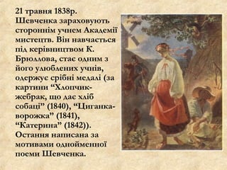 21 травня 1838р.
Шевченка зараховують
стороннім учнем Академії
мистецтв. Він навчається
під керівництвом К.
Брюллова, стає одним з
його улюблених учнів,
одержує срібні медалі (за
картини “Хлопчик-
жебрак, що дає хліб
собаці” (1840), “Циганка-
ворожка” (1841),
“Катерина” (1842)).
Остання написана за
мотивами однойменної
поеми Шевченка.
 