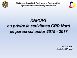 Ministerul Dezvoltării Regionale și Construcțiilor
Agenția de Dezvoltare Regională Nord
RAPORT
cu privire la activitatea CRD Nord
pe parcursul anilor 2015 - 2017
Diana JOSAN
Specialist, ADR Nord
 