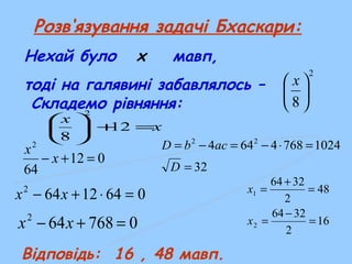 Розв‘язування задачі Бхаскари:
Нехай було x мавп,
тоді на галявині забавлялось –
Складемо рівняння:
2
8





 x
Відповідь: 16 , 48 мавп.
012
64
2
=+− x
x
06412642
=⋅+− xx
0768642
=+− xx
32
10247684644 22
=
=⋅−=−=
D
acbD
16
2
3264
48
2
3264
2
1
=
−
=
=
+
=
x
x
x
x
=+





12
8
2
 