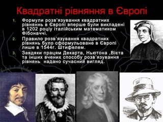 Квадратні рівняння в ЄвропіКвадратні рівняння в Європі
1.1. Формули розвФормули розв ’язування’язування квадратнихквадратних
рівняннь в Європі вперше були викладенірівняннь в Європі вперше були викладені
в 1202 роціу італійським математикомв 1202 роціу італійським математиком
Фібоначчі.Фібоначчі.
2.2. Правило розвПравило розв ’язування’язування квадратнихквадратних
рівнянь було сформульоване в Європірівнянь було сформульоване в Європі
лише в 1544г. Штифелем.лише в 1544г. Штифелем.
3.3. Завдяки працям Декарта, Ньютона ,ВієтаЗавдяки працям Декарта, Ньютона ,Вієта
та інших вчених способу розвта інших вчених способу розв ’язування’язування
рівнянь надано сучасний вигляд.рівнянь надано сучасний вигляд.
 