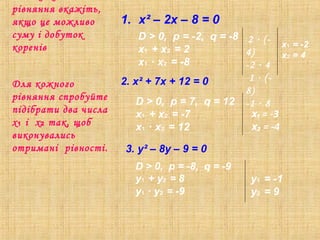 рівняння вкажіть,
якщо це можливо
суму і добуток
коренів
1. х² – 2х – 8 = 0
Для кожного
рівняння спробуйте
підібрати два числа
х і х так, щоб₁ ₂
виконувались
отримані рівності.
2. х² + 7х + 12 = 0
3. y² – 8y – 9 = 0
D > 0, p = -2, q = -8
x + x = 2₁ ₂
x ∙ x = -8₁ ₂
D > 0, p = 7, q = 12
x + x = -7₁ ₂
x ∙ x = 12₁ ₂
D > 0, p = -8, q = -9
y + y = 8₁ ₂
y ∙ y = -9₁ ₂
x = -2₁
x = 4₂
2 ∙ (-
4)
-2 ∙ 4
1 ∙ (-
8)
-1 ∙ 8
x₁ = -3
x₂ = -4
y = -1₁
y = 9₂
 
