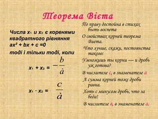 Теорема Вієта
Числа х и х є коренями₁ ₂
квадратного рівняння
aх² + bх + с =0
тоді і тільки тоді, коли
х + х =₁ ₂
х ∙ х =₁ ₂
По праву достойна в стихах
быть воспета
О свойствах корней теорема
Виета.
Что лучше, скажи, постоянства
такого:
Умножишь ты корни — и дробь
уж готова?
В числителе с, в знаменателе а
А сумма корней тоже дроби
равна.
Хоть с минусом дробь, что за
беда!
В числителе в, в знаменателе а.
à
b
−
à
c
 