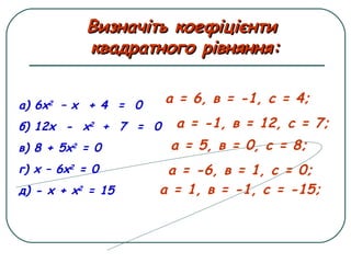 а) 6х2
– х + 4 = 0
б) 12х - х2
+ 7 = 0
в) 8 + 5х2
= 0
г) х – 6х2
= 0
д) - х + х2
= 15
а = 6, в = -1, с = 4;
Визначіть коефіцієнтиВизначіть коефіцієнти
квадратного рівняння:квадратного рівняння:
а = -1, в = 12, с = 7;
а = 5, в = 0, с = 8;
а = -6, в = 1, с = 0;
а = 1, в = -1, с = -15;
 