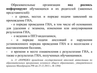 Образовательные организации под роспись
информируют обучающихся и их родителей (законных
представителей):
- о сроках, местах и порядке подачи заявлений на
прохождение ГИА,
- о порядке проведения ГИА, в том числе об основаниях
для удаления с экзамена, изменения или аннулирования
результатов ГИА,
- о ведении в ППЭ видеозаписи,
- о порядке подачи апелляций о нарушении
установленного порядка проведения ГИА и о несогласии с
выставленными баллами,
- о времени и месте ознакомления с результатами ГИА, а
также о результатах ГИА, полученных обучающимися.
(п. 22 «ПОРЯДКА проведения государственной итоговой аттестации по
образовательным программам основного общего образования», утвержденного
приказом Минобрнауки РФ от 25.12.2013 г. № 1394)
 