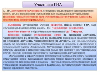 Участники ГИА
К ГИА допускаются обучающиеся, не имеющие академической задолженности и в
полном объеме выполнившие учебный план или индивидуальный учебный план
(имеющие годовые отметки по всем учебным предметам учебного плана за IX
класс не ниже удовлетворительных).
Выбранные обучающимся учебные предметы, форма (формы) ГИА (для
обучающихся, имеющих право сдавать ГВЭ) указываются в заявлении.
Заявление подается в образовательную организацию до 1марта.
Заявление подается обучающимися лично на основании документа,
удостоверяющего их личность, или их родителями (законными представителями)
на основании документа, удостоверяющего их личность, или уполномоченными
лицами на основании документа, удостоверяющего их личность, и оформленной в
установленном порядке доверенности. Обучающиеся вправе изменить (дополнить)
перечень указанных в заявлении экзаменов только при наличии у них уважительных
причин (болезни или иных обстоятельств, подтвержденных документально).
Обучающиеся с ограниченными возможностями здоровья при подаче заявления
представляют копию рекомендаций психолого-медико-педагогической комиссии, а
обучающиеся дети-инвалиды и инвалиды – оригинал справки, подтверждающей факт
установления инвалидности, выданной федеральным государственным учреждением
медико-социальной экспертизы.
 